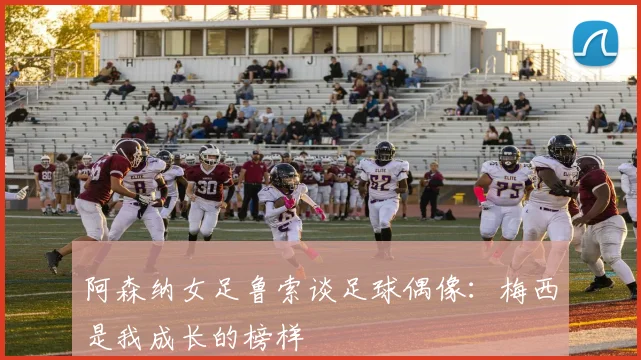 阿森纳女足鲁索谈足球偶像：梅西是我成长的榜样
