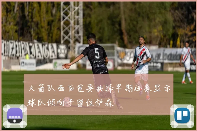 火箭队面临重要抉择早期迹象显示球队倾向于留住伊森