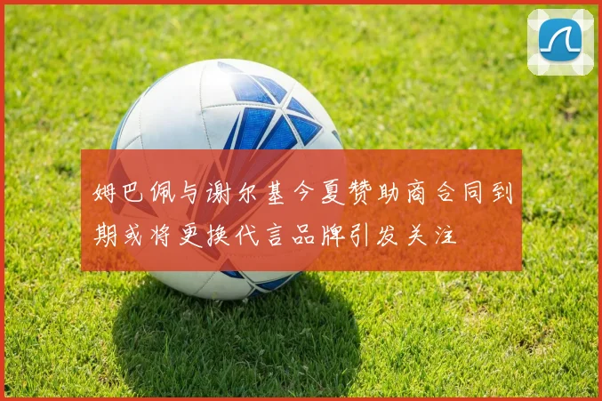 姆巴佩与谢尔基今夏赞助商合同到期或将更换代言品牌引发关注