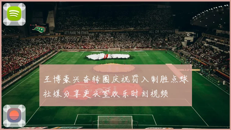 王博豪兴奋转圈庆祝罚入制胜点球社媒分享更衣室欢乐时刻视频
