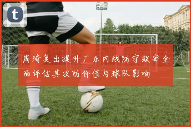 周琦复出提升广东内线防守效率全面评估其攻防价值与球队影响