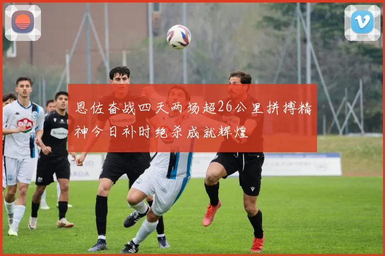 恩佐奋战四天两场超26公里拼搏精神今日补时绝杀成就辉煌