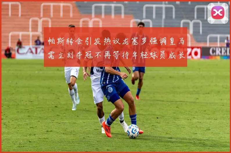 帕斯转会引发热议龙塞罗强调皇马需立刻夺冠不再等待年轻球员成长