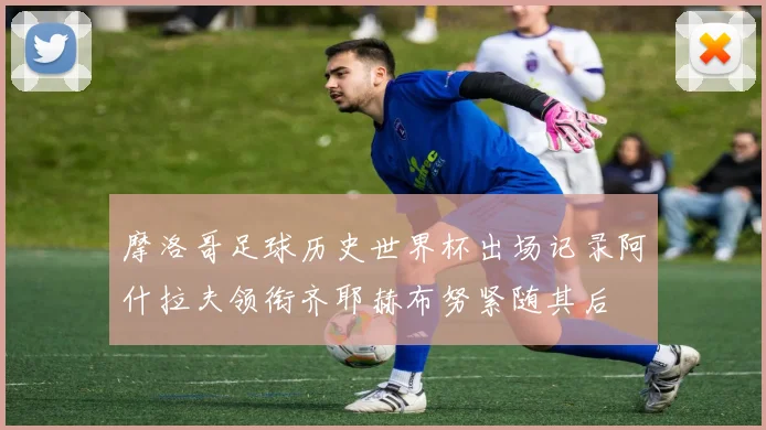 摩洛哥足球历史世界杯出场记录阿什拉夫领衔齐耶赫布努紧随其后