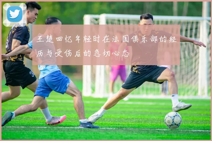 王楚回忆年轻时在法国俱乐部的经历与受伤后的急切心态