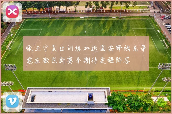 张玉宁复出训练加速国安锋线竞争愈发激烈新赛季期待更强阵容