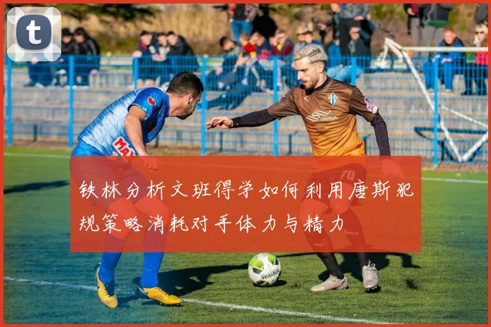 铁林分析文班得学如何利用唐斯犯规策略消耗对手体力与精力