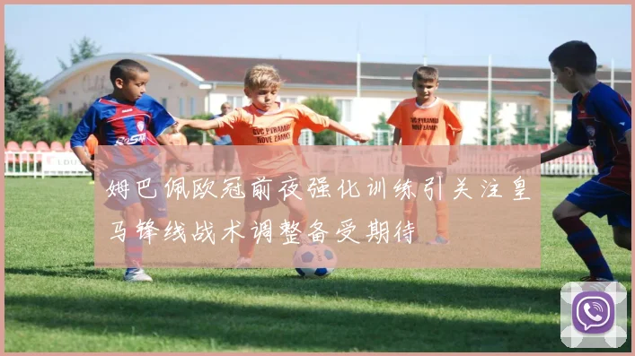 姆巴佩欧冠前夜强化训练引关注皇马锋线战术调整备受期待